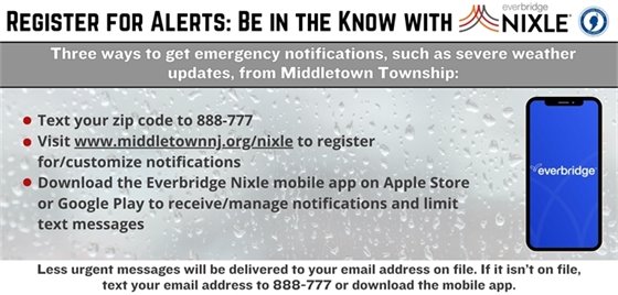 Three ways to get emergency notifications, such as severe weather updates, from Middletown Township: Text your zip code to 888-777; Visit www.middletownnj.org/nixle to register for/customize notifications; Download the Everbridge Nixle mobile app on Apple Store or Google Play to receive/manage notifications and limit text messages. Less urgent messages will be delivered to your email address on file. If it isn’t on file, text your email address to 888-777 or download the mobile app.