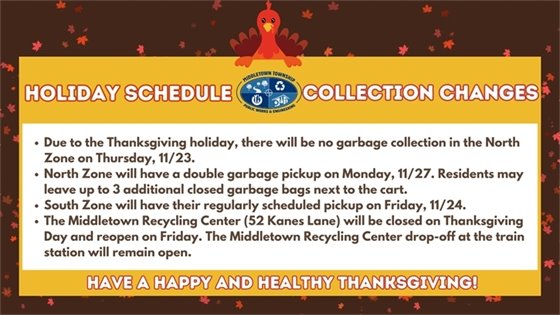 Holiday Schedule Collection Changes: Due to the Thanksgiving holiday, there will be no garbage collection in the North Zone on Thursday, 11/23. North Zone will have a double garbage pickup on  Monday, 11/27. Residents may leave up to 3 additional closed garbage bags next to the cart. South Zone will have their regularly scheduled pickup on Friday, 11/24. The Middletown Recycling Center (52 Kanes Lane) will be closed on Thanksgiving Day and reopen on Friday. The Middletown Recycling Center drop-off at the train station will remain open.