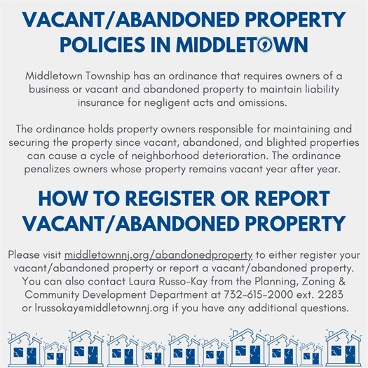 Middletown Township has an ordinance that requires owners of a business or vacant and abandoned property to maintain liability insurance for negligent acts and omissions.   The ordinance holds property owners responsible for maintaining and securing the property since vacant, abandoned, and blighted properties can cause a cycle of neighborhood deterioration. The ordinance penalizes owners whose property remains vacant year after year. Please visit middletownnj.org/abandonedproperty to either register your vacant/abandoned property or report a vacant/abandoned property. You can also contact Laura Russo-Kay from the Planning & Community Development Department at 732-615-2000 ext. 2283 or lrussokay@middletownnj.org if you have any additional questions.