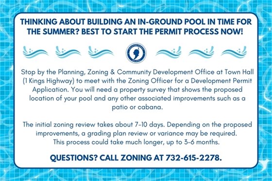 Thinking about building an in-ground pool in time for the summer? Best to start the permit process now! Stop by the Planning, Zoning & Community Development Office at Town Hall (1 Kings Highway) to meet with the Zoning Officer for a Development Permit Application. You will need a property survey that shows the proposed location of your pool and any other associated improvements such as a patio or cabana. The initial zoning review takes about 7-10 days. Depending on the proposed improvements, a grading plan review or variance may be required. This process could take much longer, up to 3-6 months. Questions? Call Zoning at 732-615-2278.