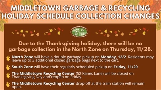 Due to the Thanksgiving holiday, there will be no garbage collection in the North Zone on Thursday, 11/28. North Zone will have a double garbage pickup on Monday, 12/2. Residents may leave up to 3 additional closed garbage bags next to the cart. South Zone will have their regularly scheduled pickup on Friday, 11/29.  The Middletown Recycling Center (52 Kanes Lane) will be closed on Thanksgiving Day and reopen on Friday. The Middletown Recycling Center drop-off at the train station will remain open.
