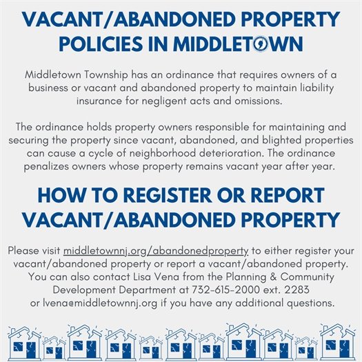 Middletown Township has an ordinance that requires owners of a business or vacant and abandoned property to maintain liability insurance for negligent acts and omissions.   The ordinance holds property owners responsible for maintaining and securing the property since vacant, abandoned, and blighted properties can cause a cycle of neighborhood deterioration. The ordinance penalizes owners whose property remains vacant year after year. Please visit middletownnj.org/abandonedproperty to either register your vacant/abandoned property or report a vacant/abandoned property. You can also contact Lisa Vena from the Planning & Community Development Department at 732-615-2000 ext. 2283 or lvena@middletownnj.org if you have any additional questions.